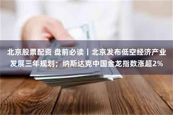 北京股票配资 盘前必读丨北京发布低空经济产业发展三年规划；纳斯达克中国金龙指数涨超2%