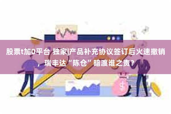 股票t加0平台 独家|产品补充协议签订后火速撤销，瑞丰达“陈仓”暗渡谁之责？