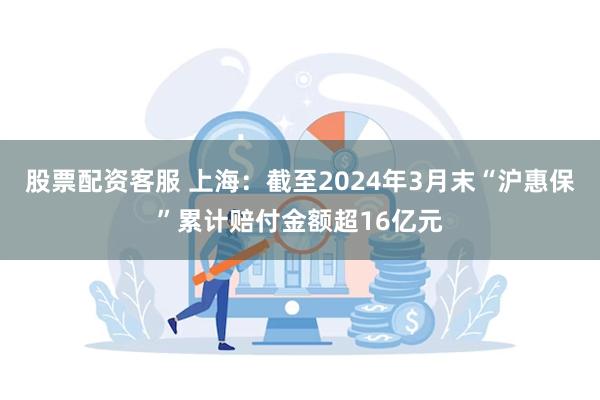 股票配资客服 上海：截至2024年3月末“沪惠保”累计赔付金额超16亿元