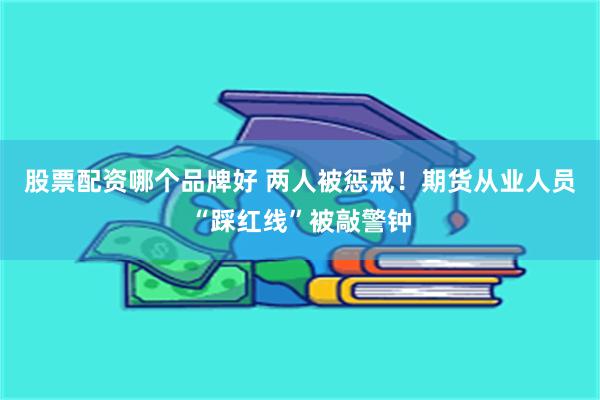 股票配资哪个品牌好 两人被惩戒！期货从业人员“踩红线”被敲警钟