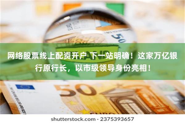 网络股票线上配资开户 下一站明确！这家万亿银行原行长，以市级领导身份亮相！