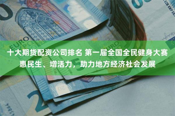 十大期货配资公司排名 第一届全国全民健身大赛惠民生、增活力，助力地方经济社会发展