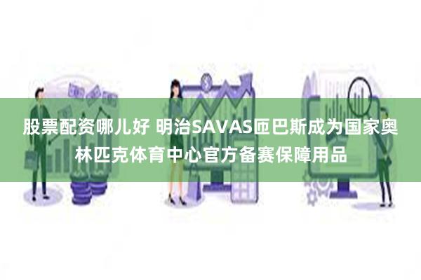 股票配资哪儿好 明治SAVAS匝巴斯成为国家奥林匹克体育中心官方备赛保障用品