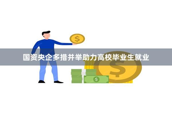 国资央企多措并举助力高校毕业生就业