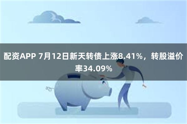 配资APP 7月12日新天转债上涨8.41%，转股溢价率34.09%