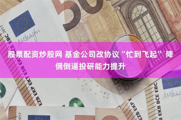 股票配资炒股网 基金公司改协议“忙到飞起” 降佣倒逼投研能力提升