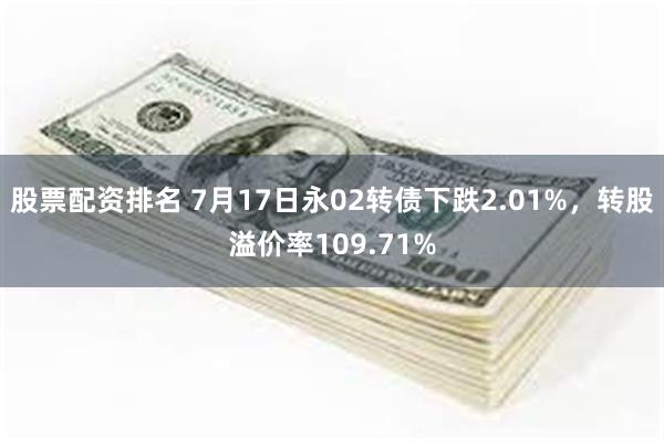 股票配资排名 7月17日永02转债下跌2.01%，转股溢价率109.71%