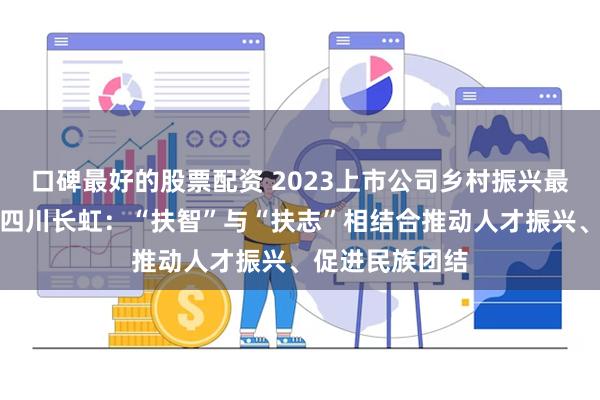 口碑最好的股票配资 2023上市公司乡村振兴最佳实践案例｜四川长虹：“扶智”与“扶志”相结合推动人才振兴、促进民族团结