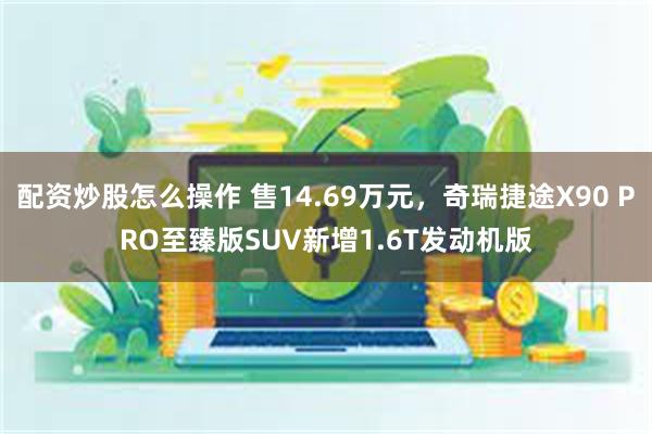 配资炒股怎么操作 售14.69万元，奇瑞捷途X90 PRO至臻版SUV新增1.6T发动机版