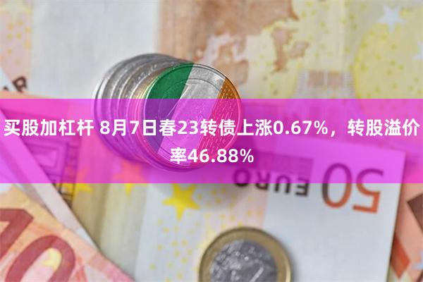 买股加杠杆 8月7日春23转债上涨0.67%，转股溢价率46.88%