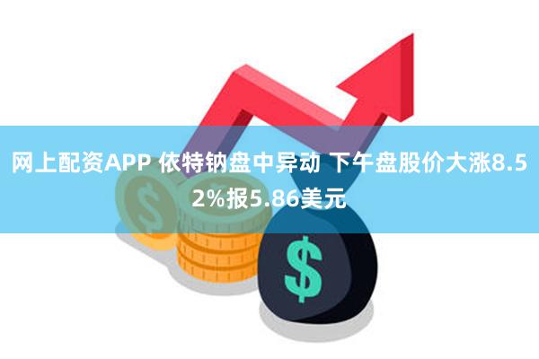 网上配资APP 依特钠盘中异动 下午盘股价大涨8.52%报5.86美元