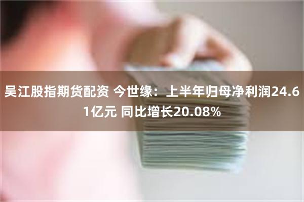 吴江股指期货配资 今世缘：上半年归母净利润24.61亿元 同比增长20.08%