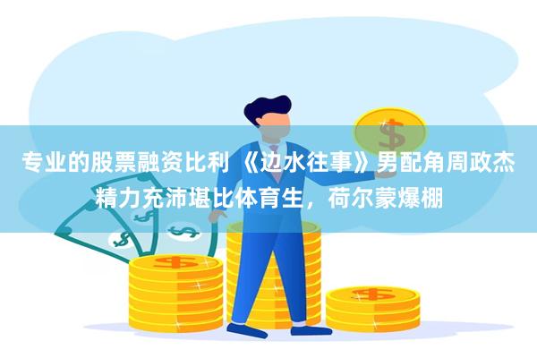 专业的股票融资比利 《边水往事》男配角周政杰精力充沛堪比体育生，荷尔蒙爆棚