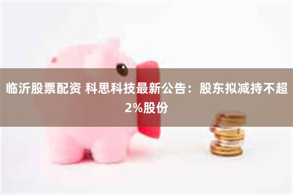 临沂股票配资 科思科技最新公告：股东拟减持不超2%股份