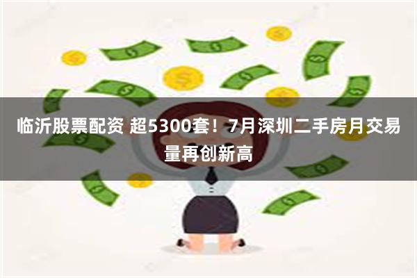 临沂股票配资 超5300套！7月深圳二手房月交易量再创新高