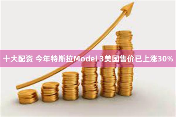 十大配资 今年特斯拉Model 3美国售价已上涨30%