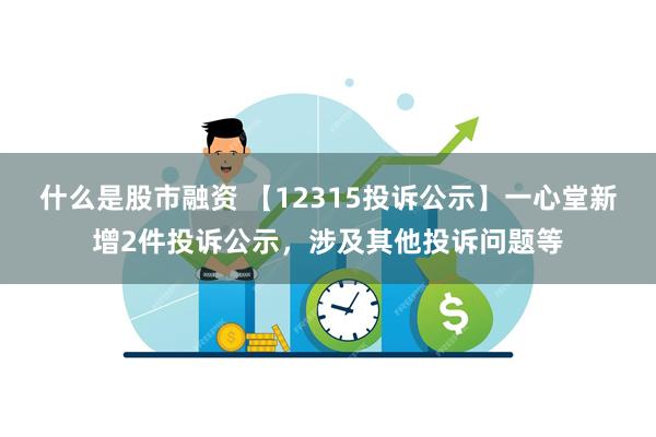 什么是股市融资 【12315投诉公示】一心堂新增2件投诉公示，涉及其他投诉问题等