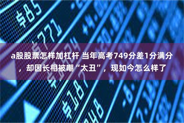 a股股票怎样加杠杆 当年高考749分差1分满分，却因长相被嘲“太丑”，现如今怎么样了