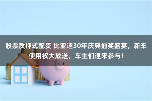 股票质押式配资 比亚迪30年庆典抽奖盛宴，新车使用权大放送，车主们速来参与！