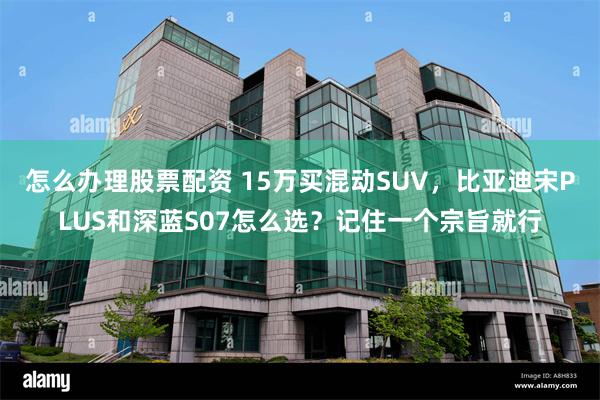 怎么办理股票配资 15万买混动SUV，比亚迪宋PLUS和深蓝S07怎么选？记住一个宗旨就行