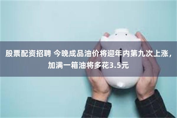 股票配资招聘 今晚成品油价将迎年内第九次上涨，加满一箱油将多花3.5元