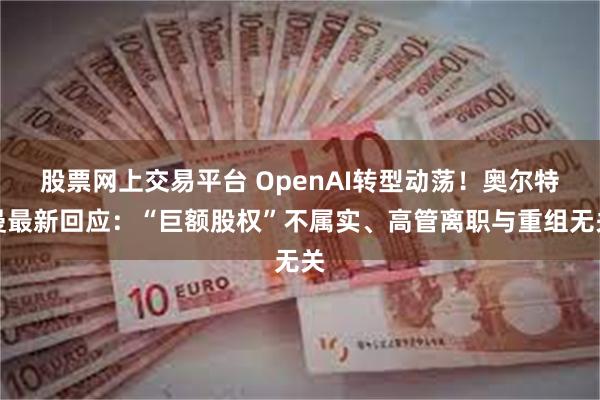 股票网上交易平台 OpenAI转型动荡！奥尔特曼最新回应：“巨额股权”不属实、高管离职与重组无关