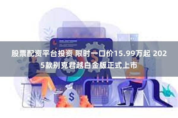 股票配资平台投资 限时一口价15.99万起 2025款别克君越白金版正式上市