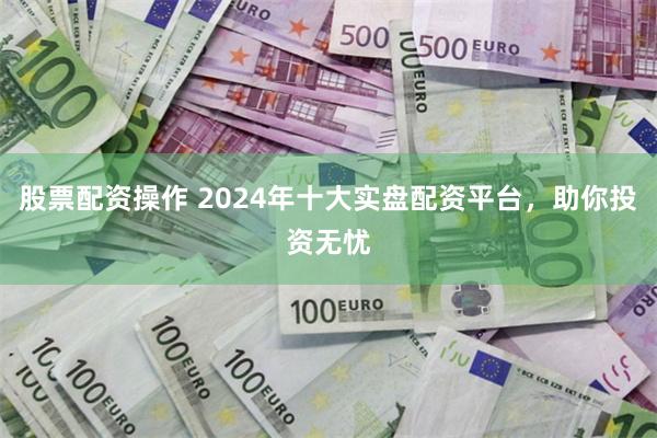 股票配资操作 2024年十大实盘配资平台，助你投资无忧