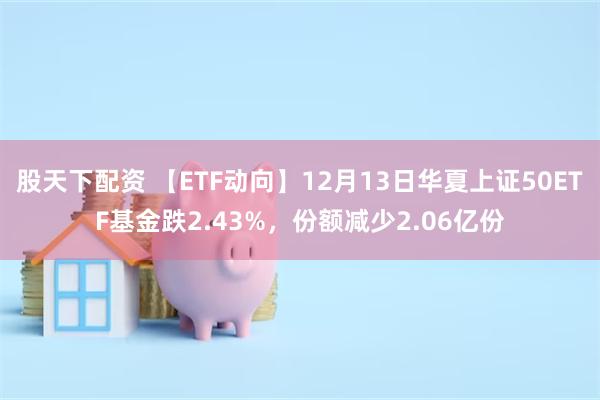 股天下配资 【ETF动向】12月13日华夏上证50ETF基金跌2.43%，份额减少2.06亿份