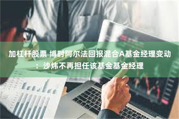 加杠杆股票 博时阿尔法回报混合A基金经理变动：沙炜不再担任该基金基金经理