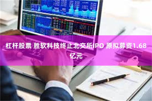 杠杆股票 胜软科技终止北交所IPO 原拟募资1.68亿元