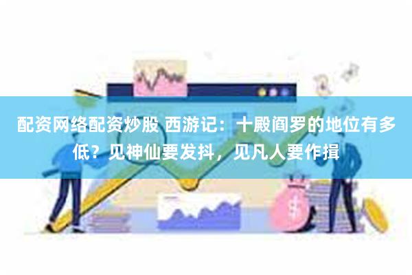 配资网络配资炒股 西游记：十殿阎罗的地位有多低？见神仙要发抖，见凡人要作揖