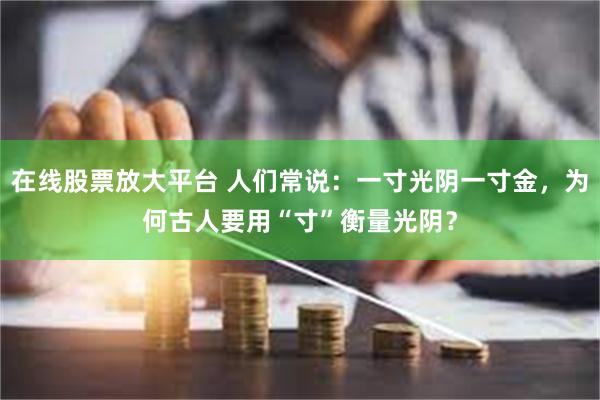 在线股票放大平台 人们常说：一寸光阴一寸金，为何古人要用“寸”衡量光阴？