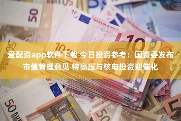 爱配资app软件下载 今日投资参考：国资委发布市值管理意见 特高压与核电投资迎催化