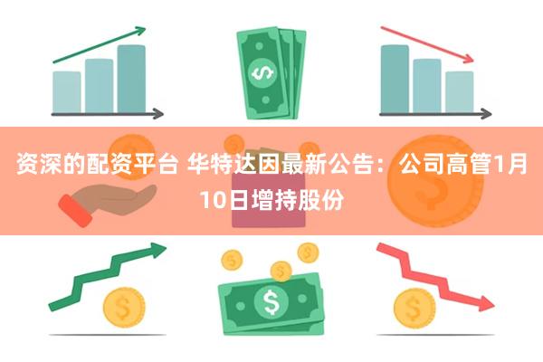 资深的配资平台 华特达因最新公告：公司高管1月10日增持股份