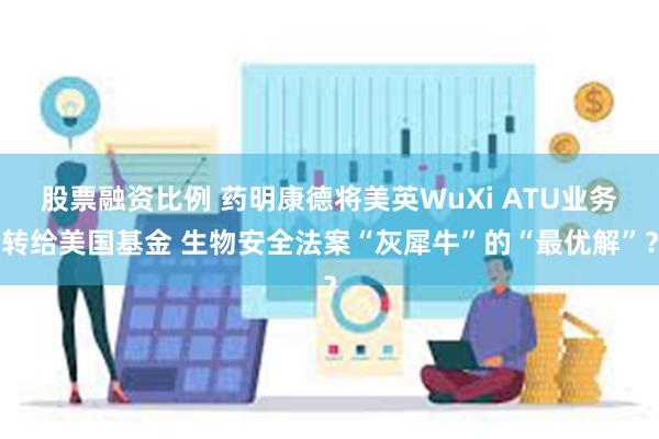 股票融资比例 药明康德将美英WuXi ATU业务转给美国基金 生物安全法案“灰犀牛”的“最优解”？