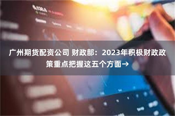 广州期货配资公司 财政部：2023年积极财政政策重点把握这五个方面→