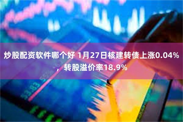 炒股配资软件哪个好 1月27日核建转债上涨0.04%，转股溢价率18.9%