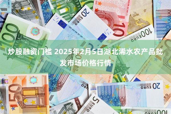 炒股融资门槛 2025年2月5日湖北浠水农产品批发市场价格行情