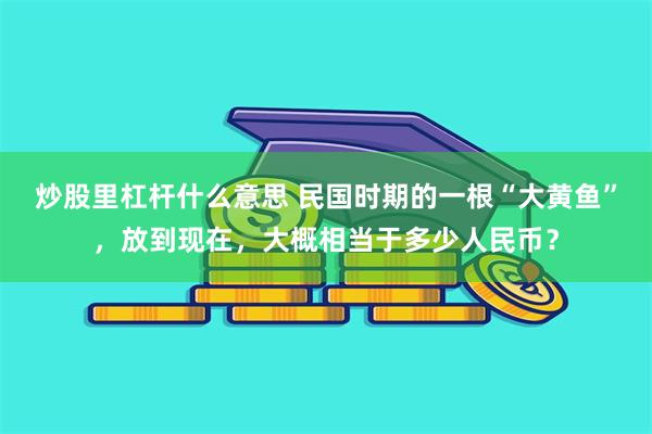 炒股里杠杆什么意思 民国时期的一根“大黄鱼”，放到现在，大概相当于多少人民币？